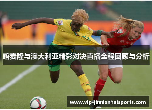 喀麦隆与澳大利亚精彩对决直播全程回顾与分析